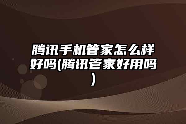 腾讯手机管家怎么样好吗(腾讯管家好用吗)