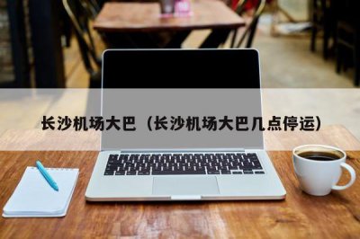 ​长沙机场大巴（长沙机场大巴几点停运）