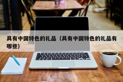 ​具有中国特色的礼品（具有中国特色的礼品有哪些）