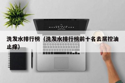​洗发水排行榜（洗发水排行榜前十名去屑控油止痒）