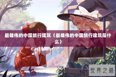 ​最雄伟的中国旅行建筑（最雄伟的中国旅行建筑是什么）